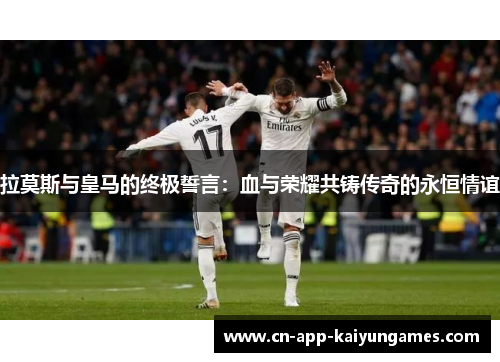 拉莫斯与皇马的终极誓言：血与荣耀共铸传奇的永恒情谊