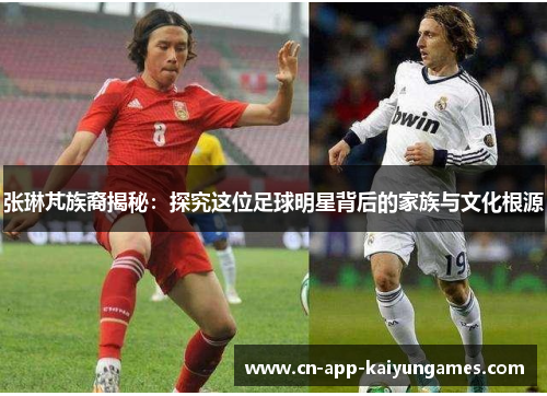 张琳芃族裔揭秘：探究这位足球明星背后的家族与文化根源