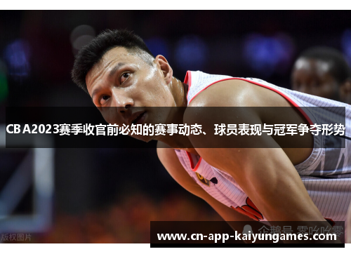CBA2023赛季收官前必知的赛事动态、球员表现与冠军争夺形势