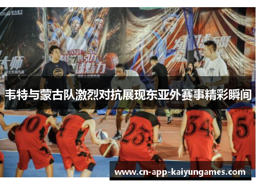 韦特与蒙古队激烈对抗展现东亚外赛事精彩瞬间