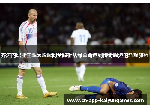 齐达内职业生涯巅峰瞬间全解析从绿茵奇迹到传奇缔造的辉煌旅程