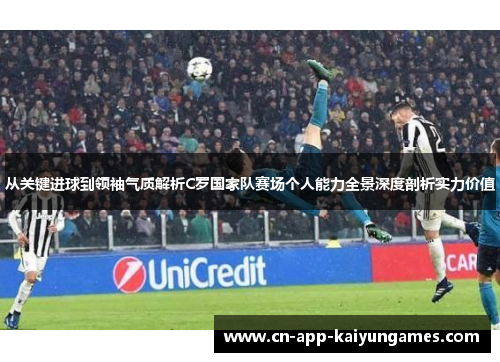 从关键进球到领袖气质解析C罗国家队赛场个人能力全景深度剖析实力价值